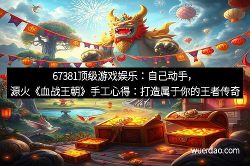 67381顶级游戏娱乐：自己动手，源火《血战王朝》手工心得：打造属于你的王者传奇