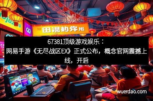 67381顶级游戏娱乐：网易手游《无尽战区EX》正式公布，概念官网震撼上线，开启全新战斗盛宴